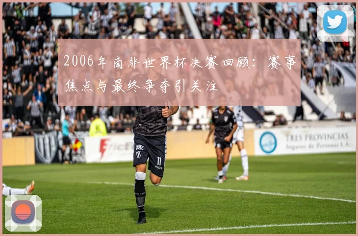 2006年南非世界杯决赛回顾：赛事焦点与最终争夺引关注
