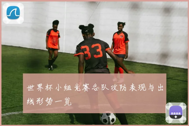 世界杯小组竞赛各队攻防表现与出线形势一览