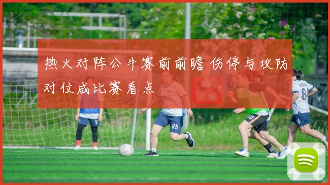 热火对阵公牛赛前前瞻 伤停与攻防对位成比赛看点