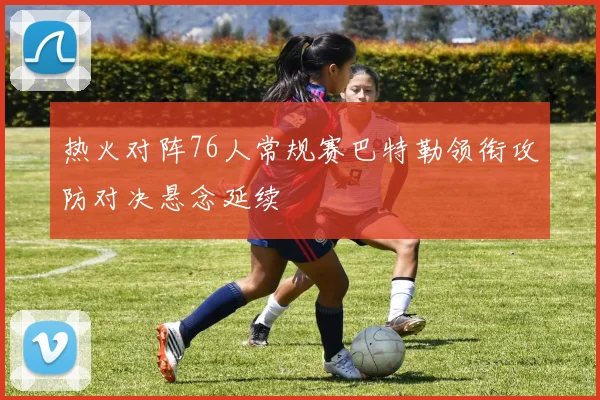 热火对阵76人常规赛巴特勒领衔攻防对决悬念延续