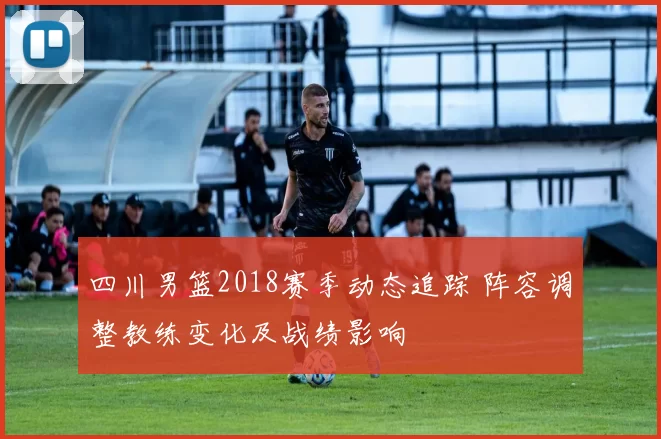 四川男篮2018赛季动态追踪 阵容调整教练变化及战绩影响