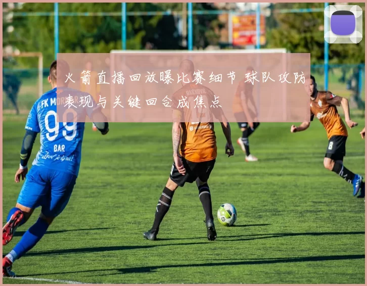 火箭直播回放曝比赛细节 球队攻防表现与关键回合成焦点