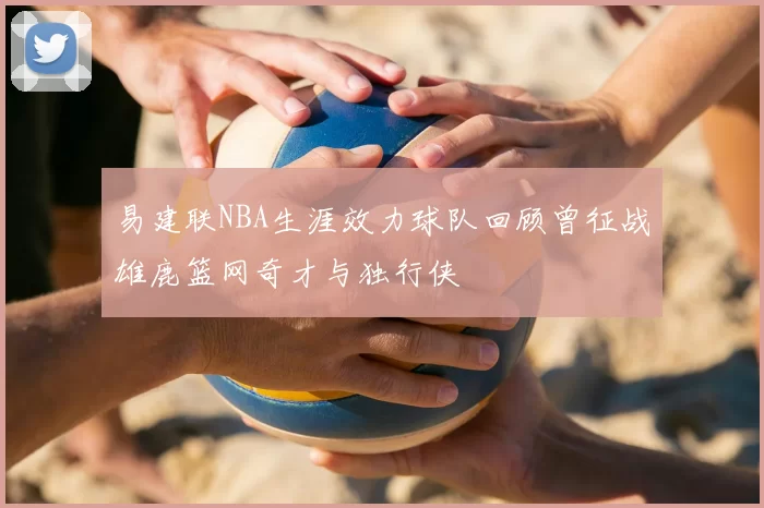 易建联NBA生涯效力球队回顾曾征战雄鹿篮网奇才与独行侠