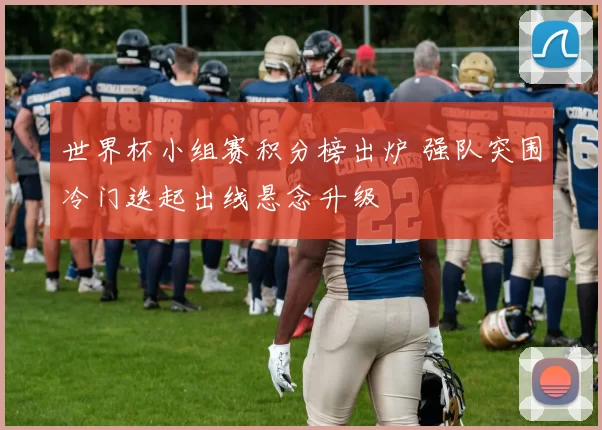 世界杯小组赛积分榜出炉 强队突围冷门迭起出线悬念升级