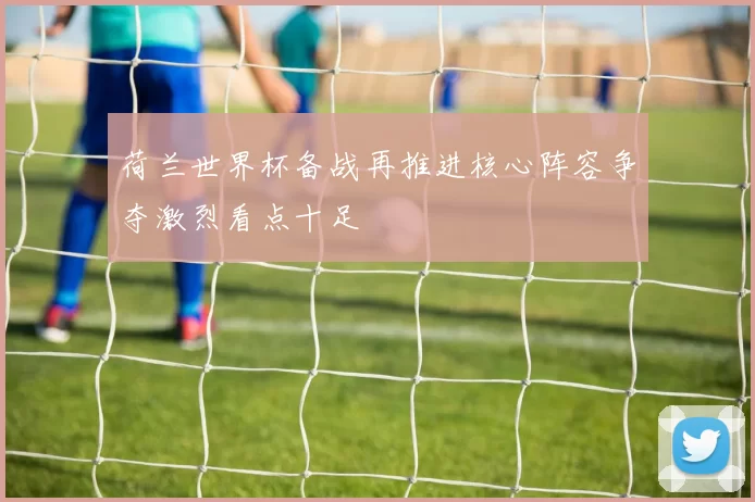 荷兰世界杯备战再推进核心阵容争夺激烈看点十足