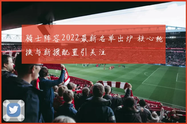 骑士阵容2022最新名单出炉 核心轮换与新援配置引关注