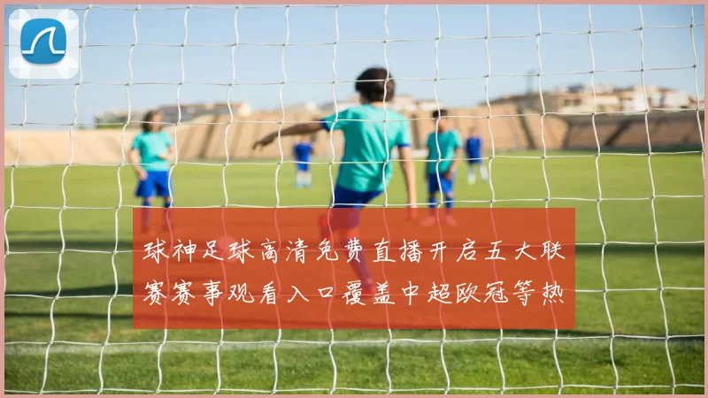 球神足球高清免费直播开启五大联赛赛事观看入口覆盖中超欧冠等热门对决