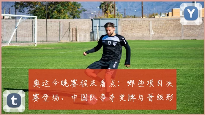 奥运今晚赛程及看点：哪些项目决赛登场、中国队争夺奖牌与晋级形势