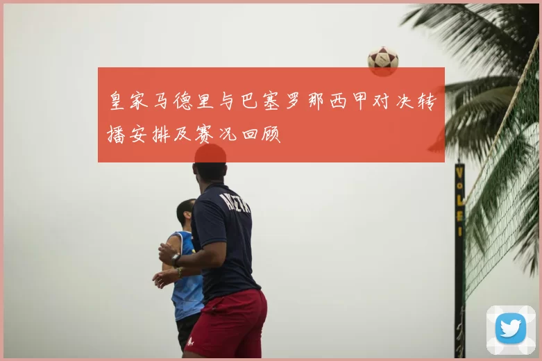 皇家马德里与巴塞罗那西甲对决转播安排及赛况回顾