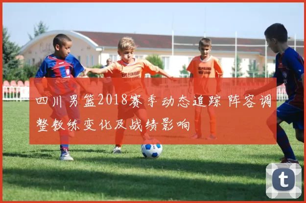 四川男篮2018赛季动态追踪 阵容调整教练变化及战绩影响