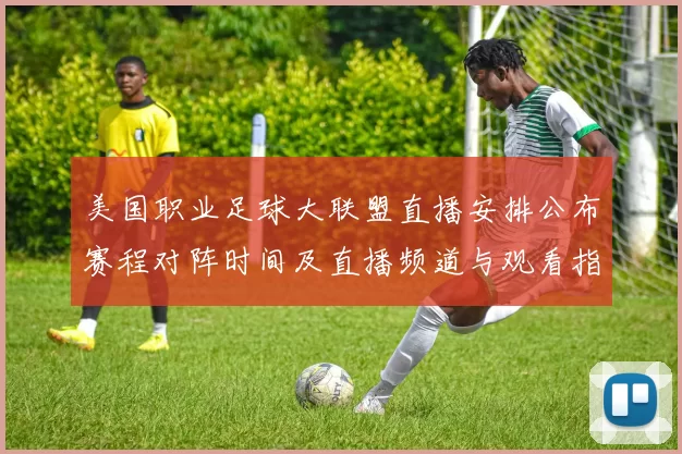 美国职业足球大联盟直播安排公布赛程对阵时间及直播频道与观看指南