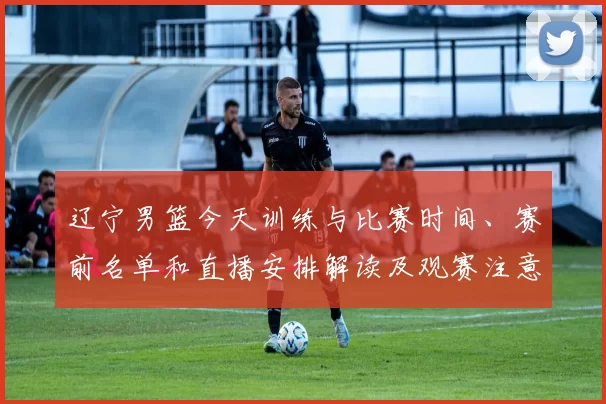 辽宁男篮今天训练与比赛时间、赛前名单和直播安排解读及观赛注意事项