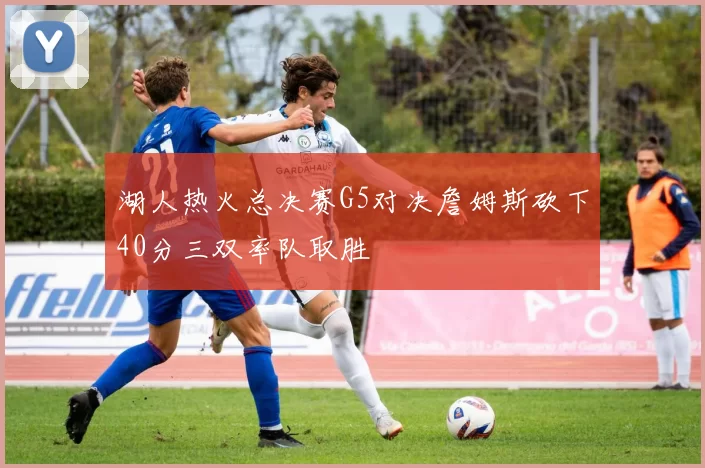 湖人热火总决赛G5对决詹姆斯砍下40分三双率队取胜