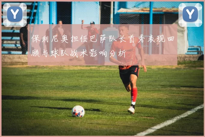 保利尼奥担任巴萨队长首秀表现回顾与球队战术影响分析