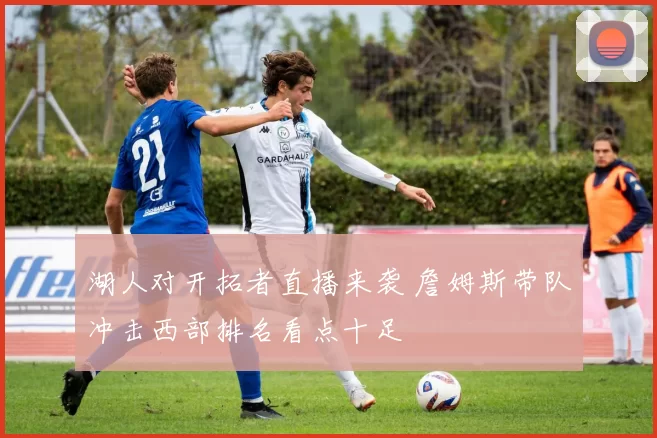 湖人对开拓者直播来袭 詹姆斯带队冲击西部排名看点十足