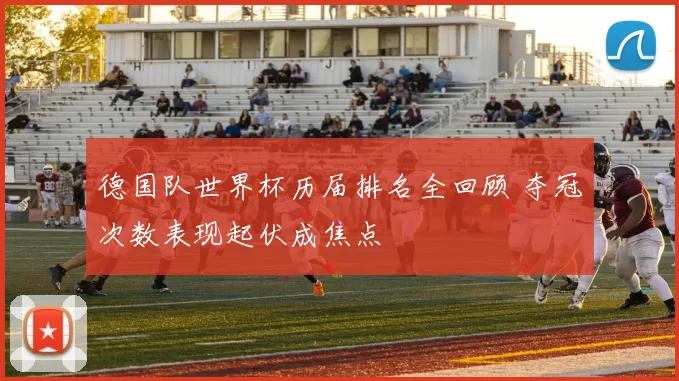 德国队世界杯历届排名全回顾 夺冠次数表现起伏成焦点