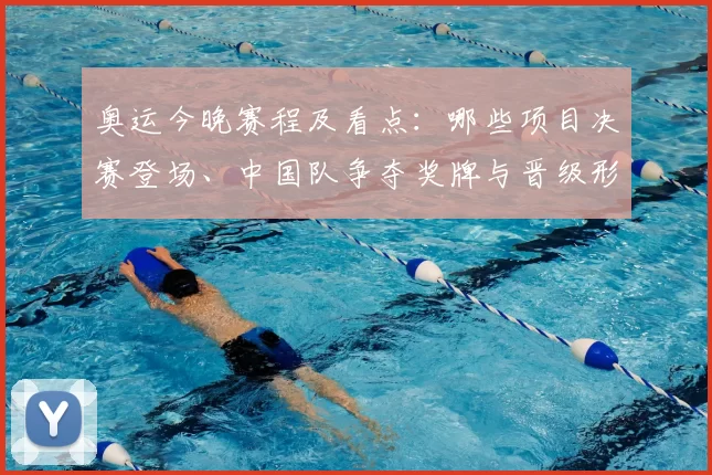 奥运今晚赛程及看点：哪些项目决赛登场、中国队争夺奖牌与晋级形势