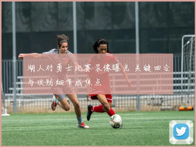 湖人对勇士比赛录像曝光 关键回合与攻防细节成焦点