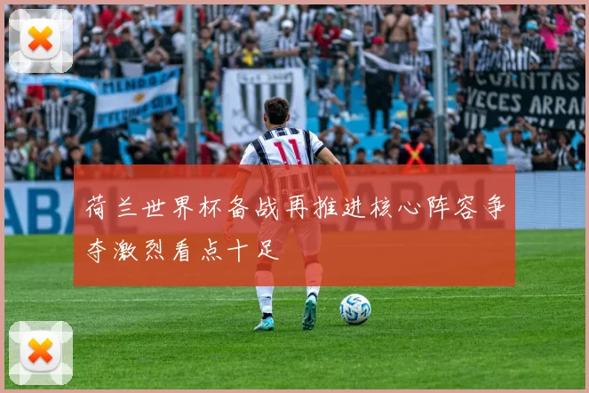 荷兰世界杯备战再推进核心阵容争夺激烈看点十足