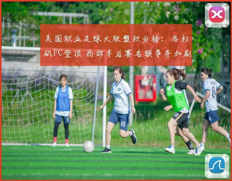 美国职业足球大联盟积分榜：洛杉矶FC登顶 西部季后赛名额争夺加剧