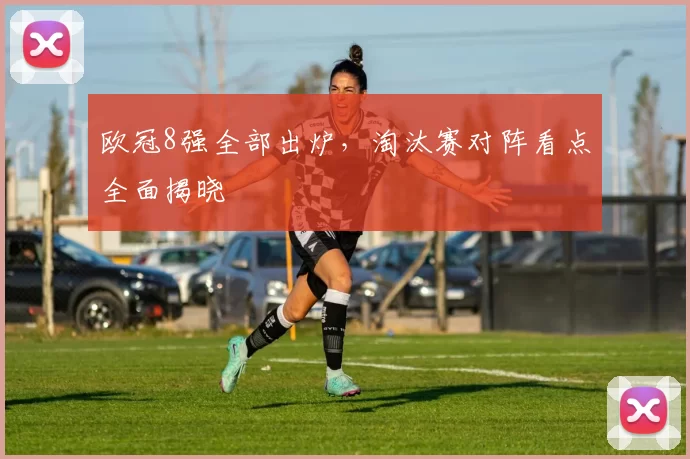 欧冠8强全部出炉，淘汰赛对阵看点全面揭晓