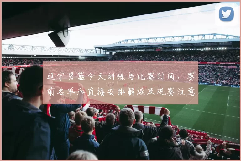 辽宁男篮今天训练与比赛时间、赛前名单和直播安排解读及观赛注意事项